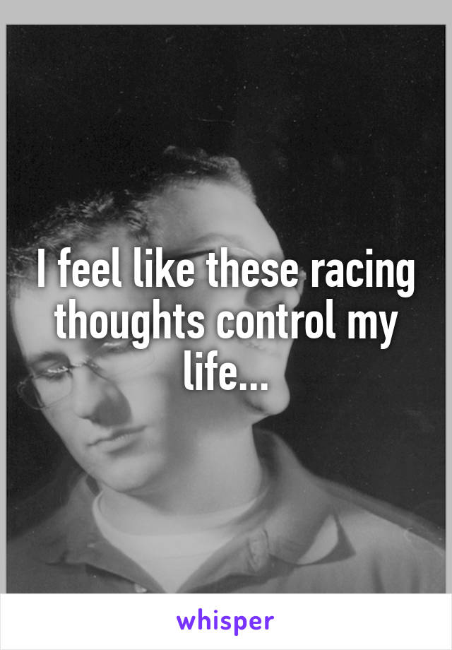 I feel like these racing thoughts control my life...