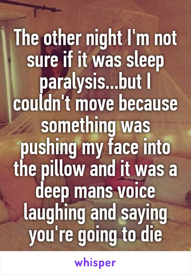 The other night I'm not sure if it was sleep paralysis...but I couldn't move because something was pushing my face into the pillow and it was a deep mans voice laughing and saying you're going to die