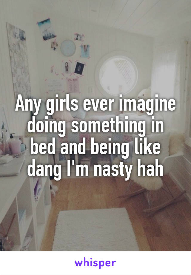 Any girls ever imagine doing something in bed and being like dang I'm nasty hah