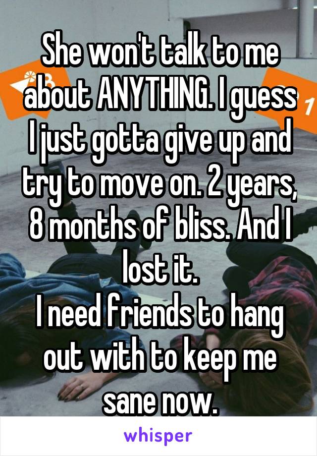 She won't talk to me about ANYTHING. I guess I just gotta give up and try to move on. 2 years, 8 months of bliss. And I lost it.
I need friends to hang out with to keep me sane now.