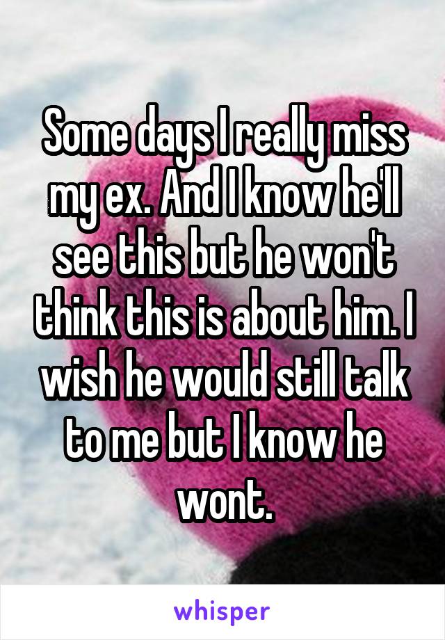 Some days I really miss my ex. And I know he'll see this but he won't think this is about him. I wish he would still talk to me but I know he wont.