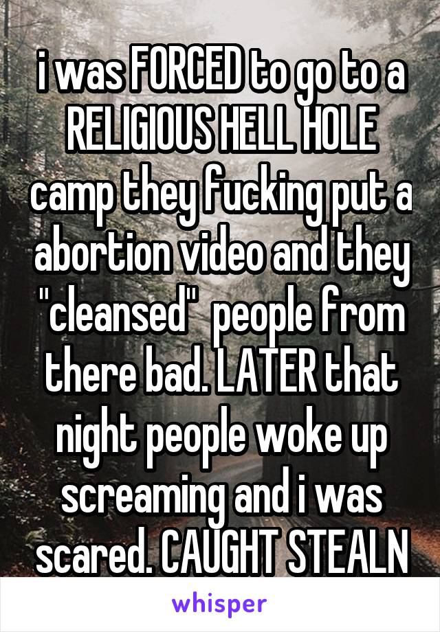 i was FORCED to go to a RELIGIOUS HELL HOLE camp they fucking put a abortion video and they "cleansed"  people from there bad. LATER that night people woke up screaming and i was scared. CAUGHT STEALN