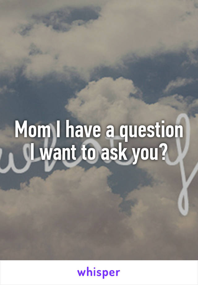 Mom I have a question I want to ask you?