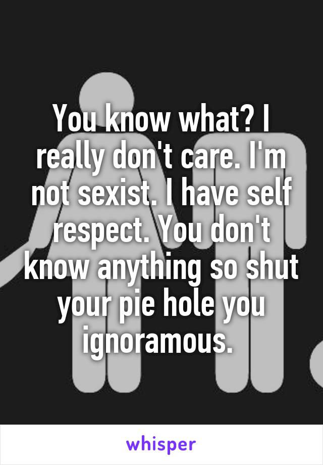 You know what? I really don't care. I'm not sexist. I have self respect. You don't know anything so shut your pie hole you ignoramous. 