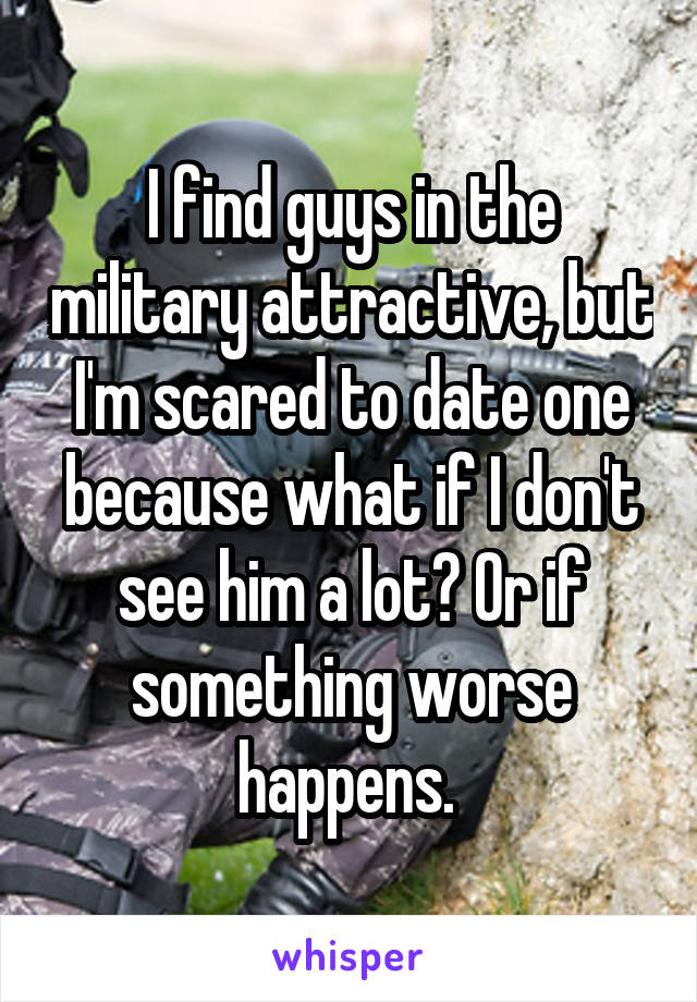 I find guys in the military attractive, but I'm scared to date one because what if I don't see him a lot? Or if something worse happens. 