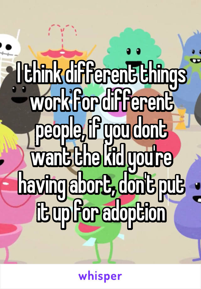 I think different things work for different people, if you dont want the kid you're having abort, don't put it up for adoption