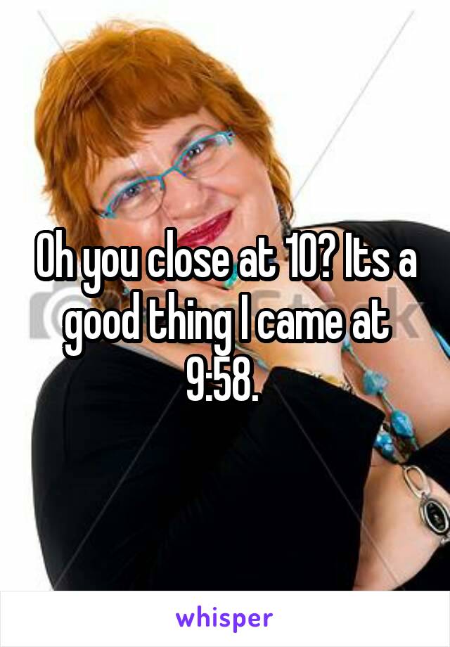 Oh you close at 10? Its a good thing I came at 9:58. 