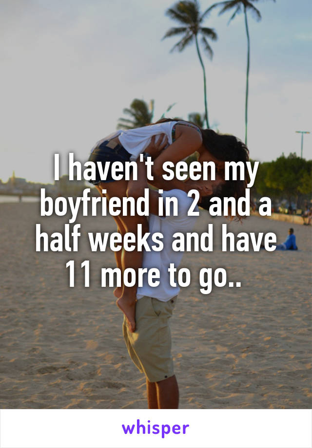 I haven't seen my boyfriend in 2 and a half weeks and have 11 more to go.. 