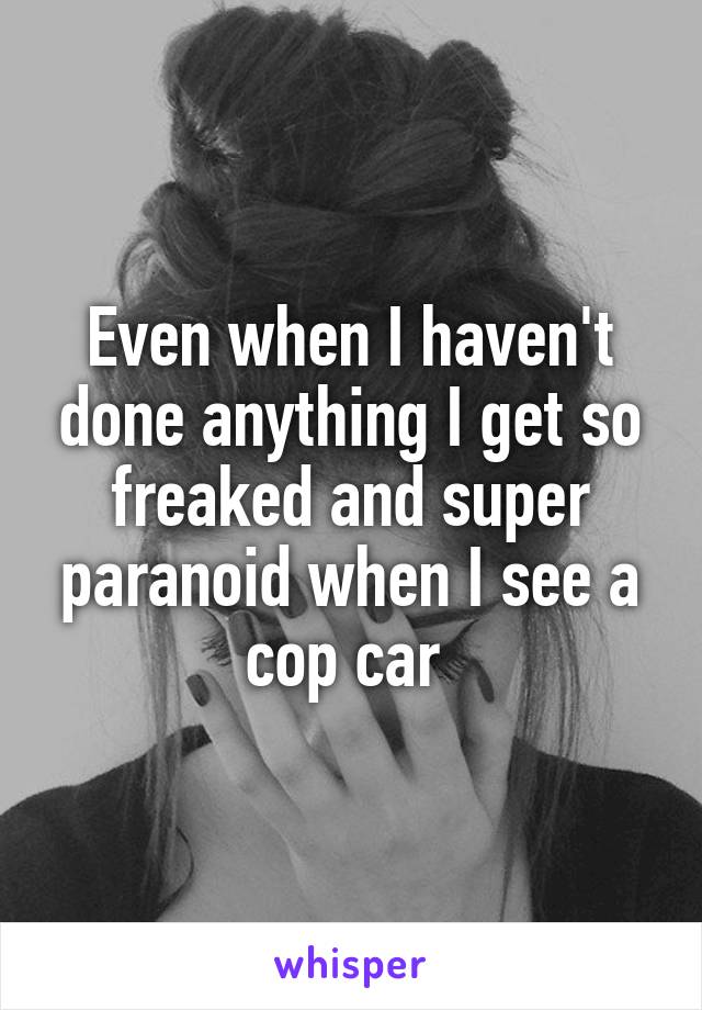 Even when I haven't done anything I get so freaked and super paranoid when I see a cop car 