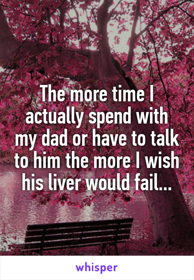 The more time I actually spend with my dad or have to talk to him the more I wish his liver would fail...