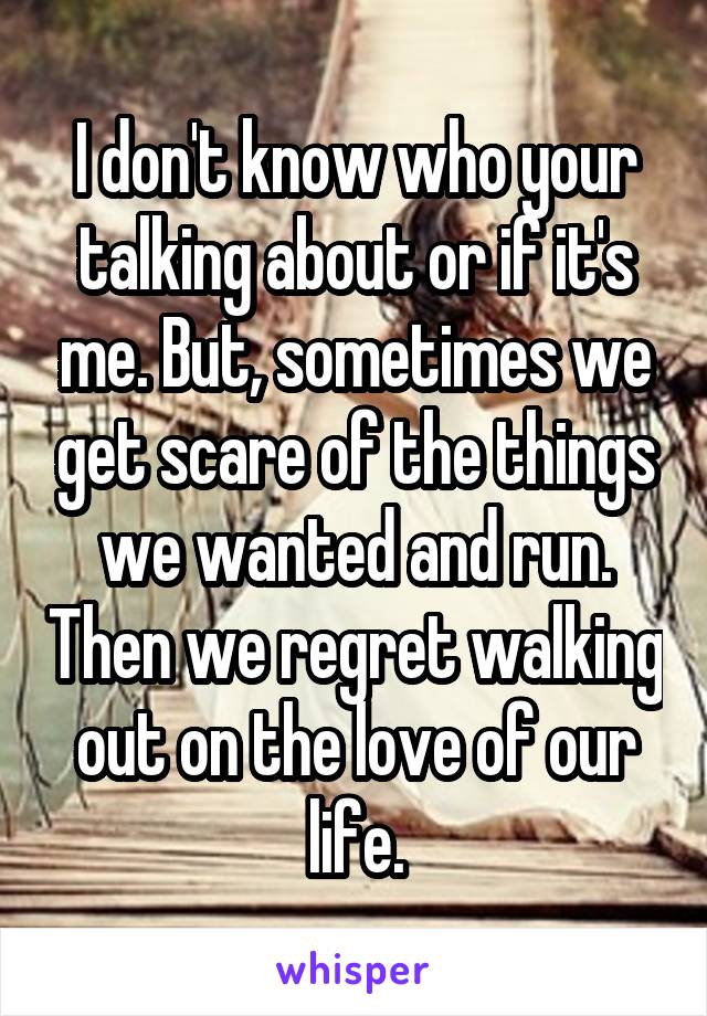 I don't know who your talking about or if it's me. But, sometimes we get scare of the things we wanted and run. Then we regret walking out on the love of our life.