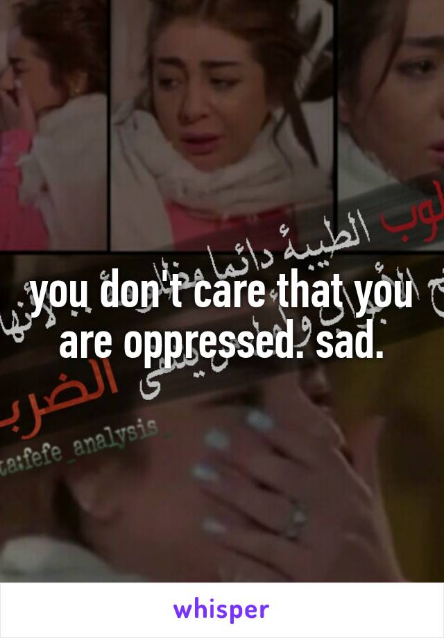 you don't care that you are oppressed. sad.