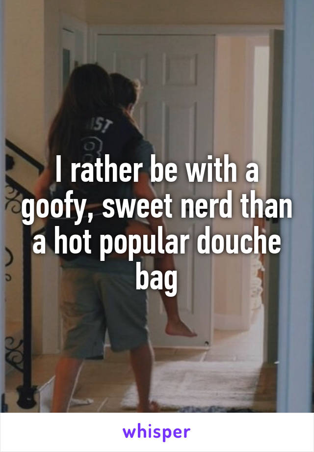 I rather be with a goofy, sweet nerd than a hot popular douche bag