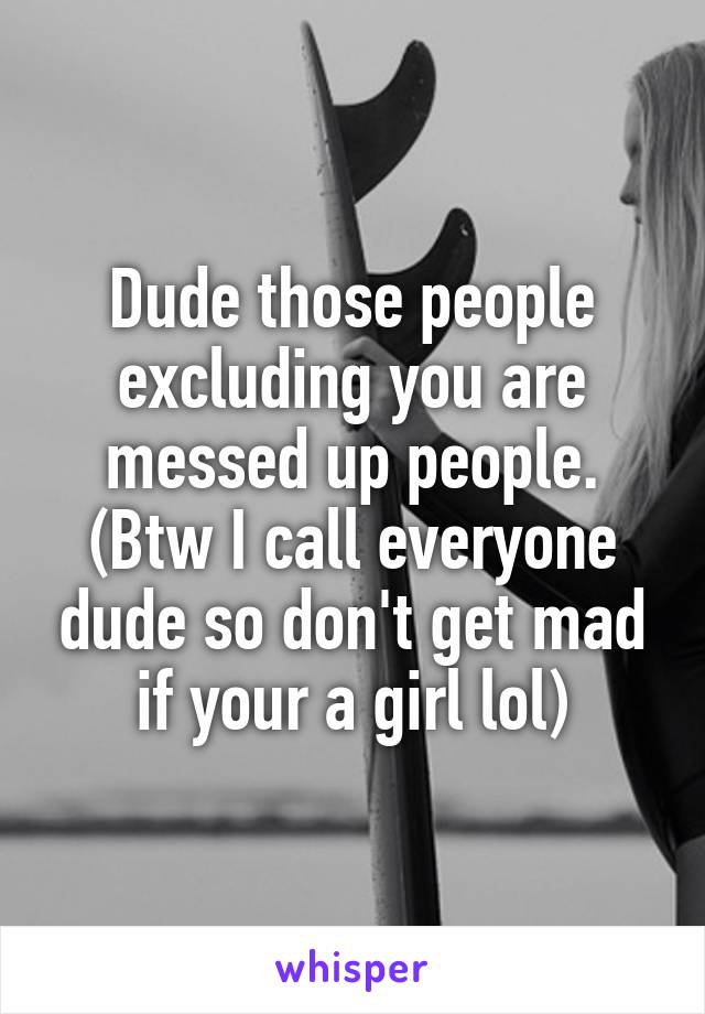 Dude those people excluding you are messed up people. (Btw I call everyone dude so don't get mad if your a girl lol)