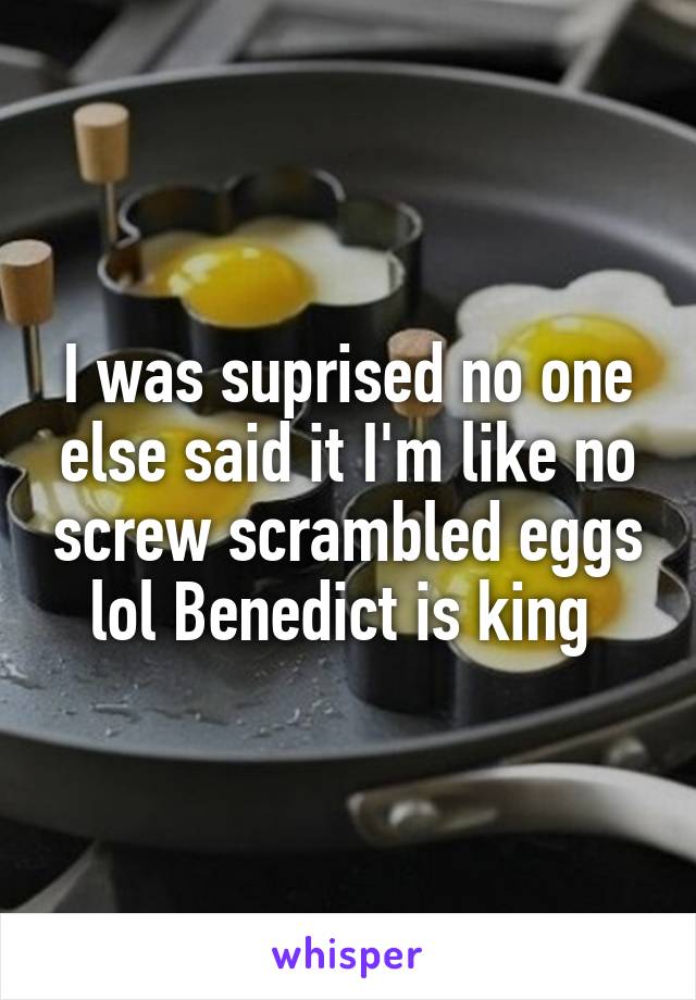 I was suprised no one else said it I'm like no screw scrambled eggs lol Benedict is king 