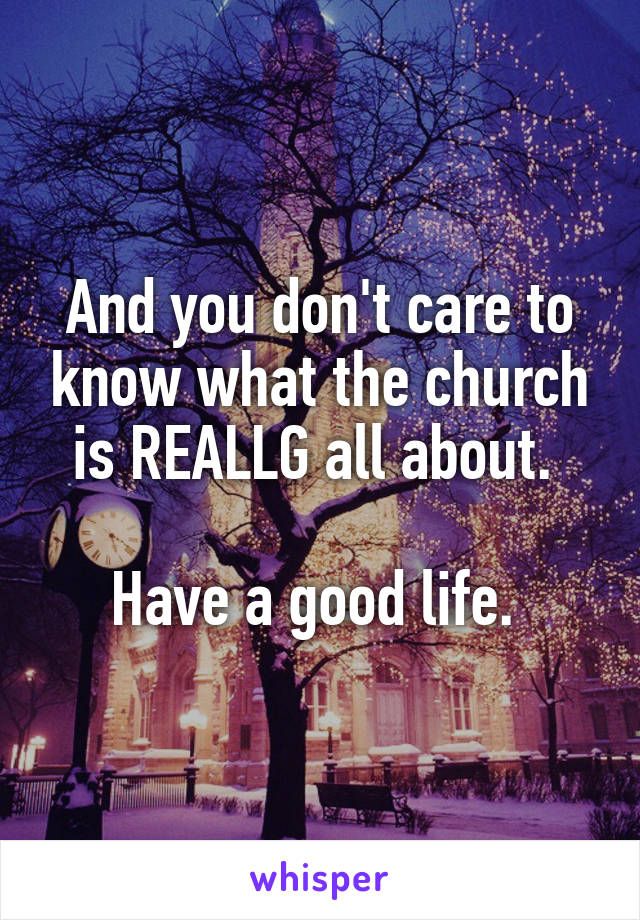 And you don't care to know what the church is REALLG all about. 

Have a good life. 