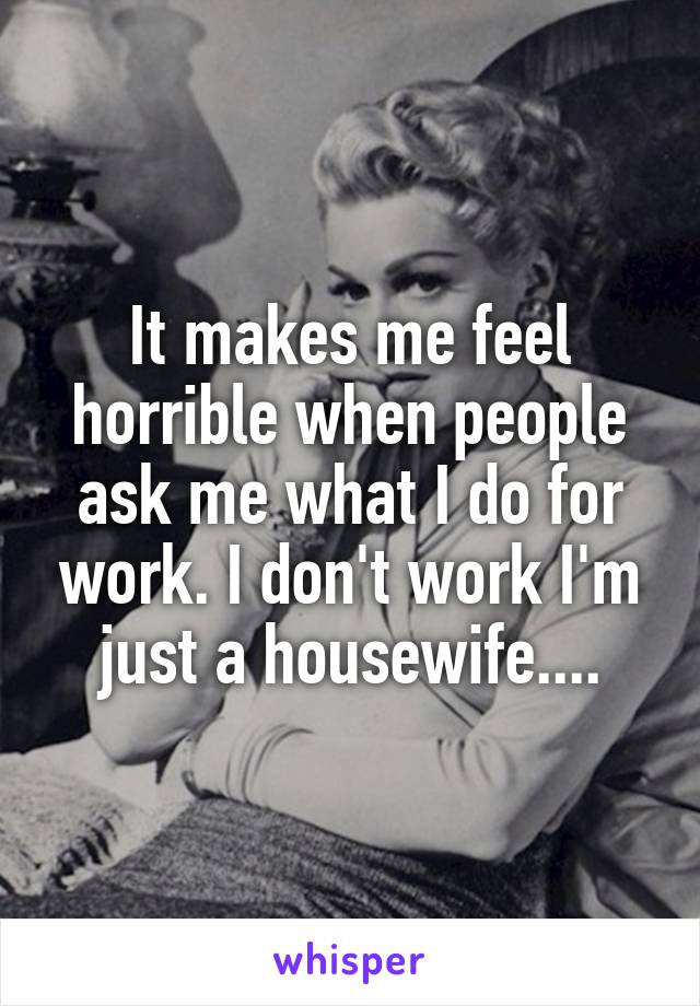 It makes me feel horrible when people ask me what I do for work. I don't work I'm just a housewife....