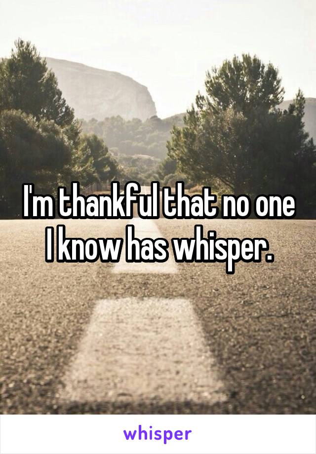 I'm thankful that no one I know has whisper.