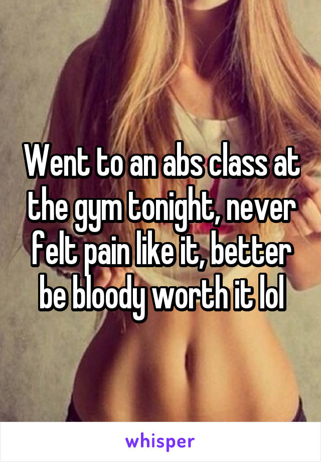 Went to an abs class at the gym tonight, never felt pain like it, better be bloody worth it lol