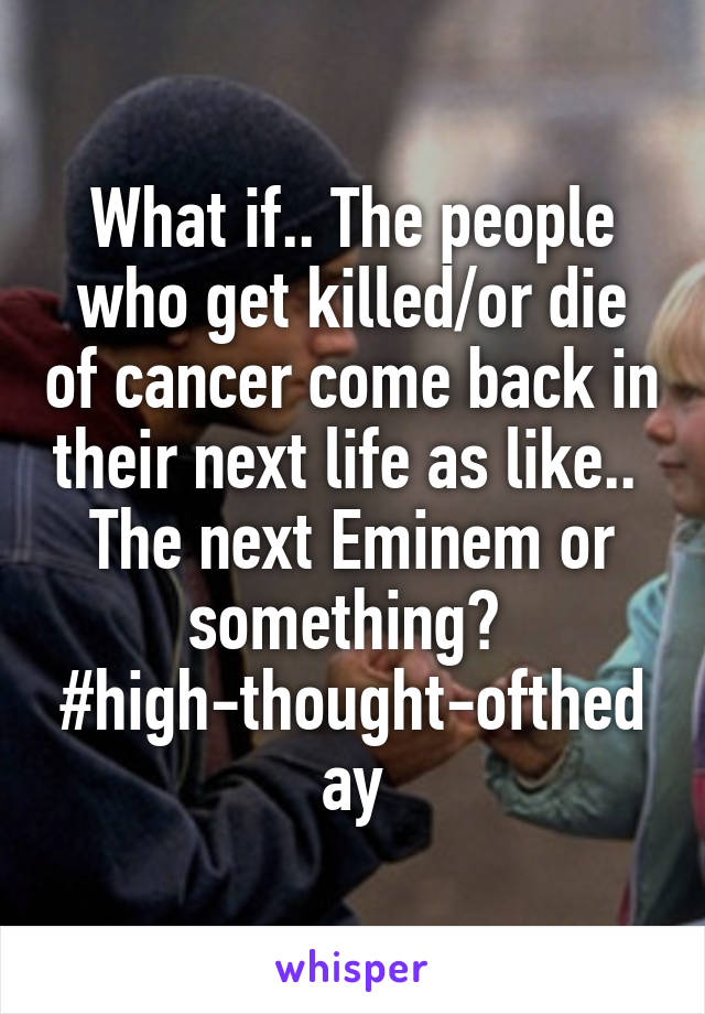 What if.. The people who get killed/or die of cancer come back in their next life as like..  The next Eminem or something? 
#high-thought-oftheday