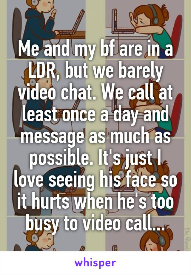 Me and my bf are in a LDR, but we barely video chat. We call at least once a day and message as much as possible. It's just I love seeing his face so it hurts when he's too busy to video call...