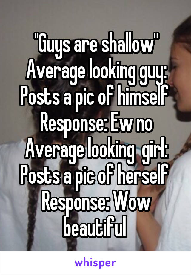 "Guys are shallow"
Average looking guy: Posts a pic of himself 
Response: Ew no
Average looking  girl: Posts a pic of herself 
Response: Wow beautiful 