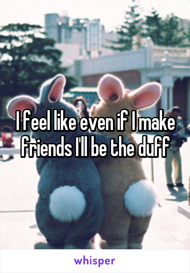 I feel like even if I make friends I'll be the duff