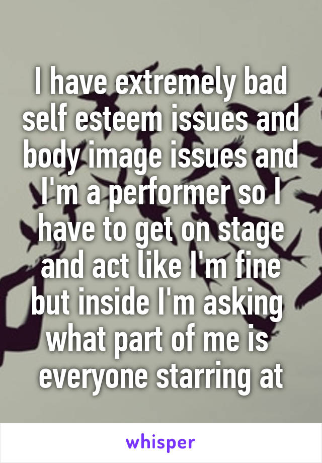 I have extremely bad self esteem issues and body image issues and I'm a performer so I have to get on stage and act like I'm fine but inside I'm asking 
what part of me is 
everyone starring at