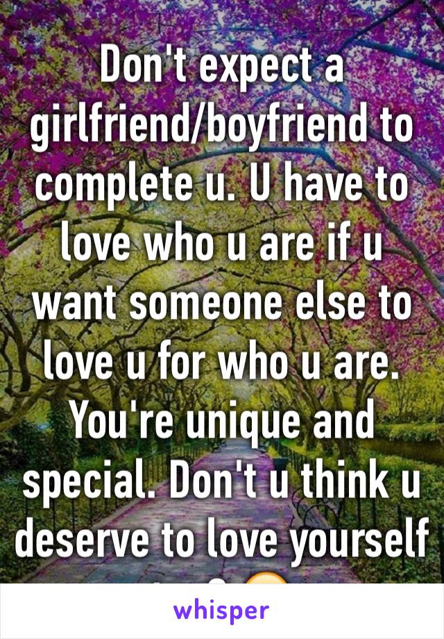 Don't expect a girlfriend/boyfriend to complete u. U have to love who u are if u want someone else to love u for who u are. You're unique and special. Don't u think u deserve to love yourself too? 😄