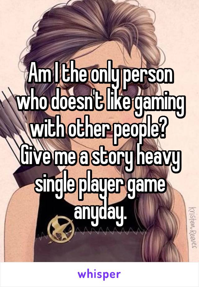 Am I the only person who doesn't like gaming with other people?  Give me a story heavy single player game anyday.