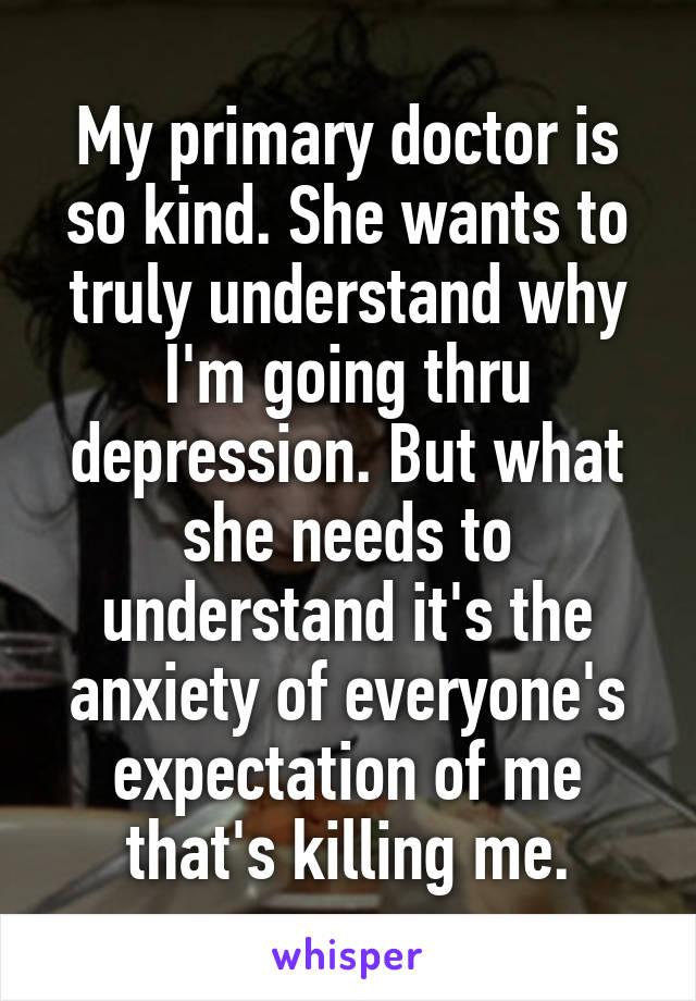 My primary doctor is so kind. She wants to truly understand why I'm going thru depression. But what she needs to understand it's the anxiety of everyone's expectation of me that's killing me.