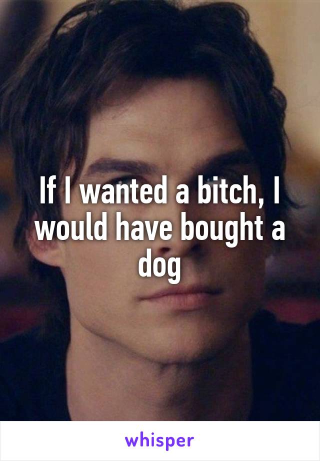 If I wanted a bitch, I would have bought a dog