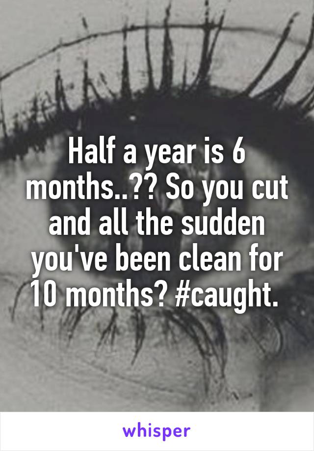 Half a year is 6 months..?? So you cut and all the sudden you've been clean for 10 months? #caught. 