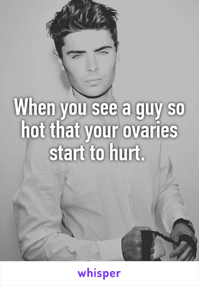 When you see a guy so hot that your ovaries start to hurt. 
