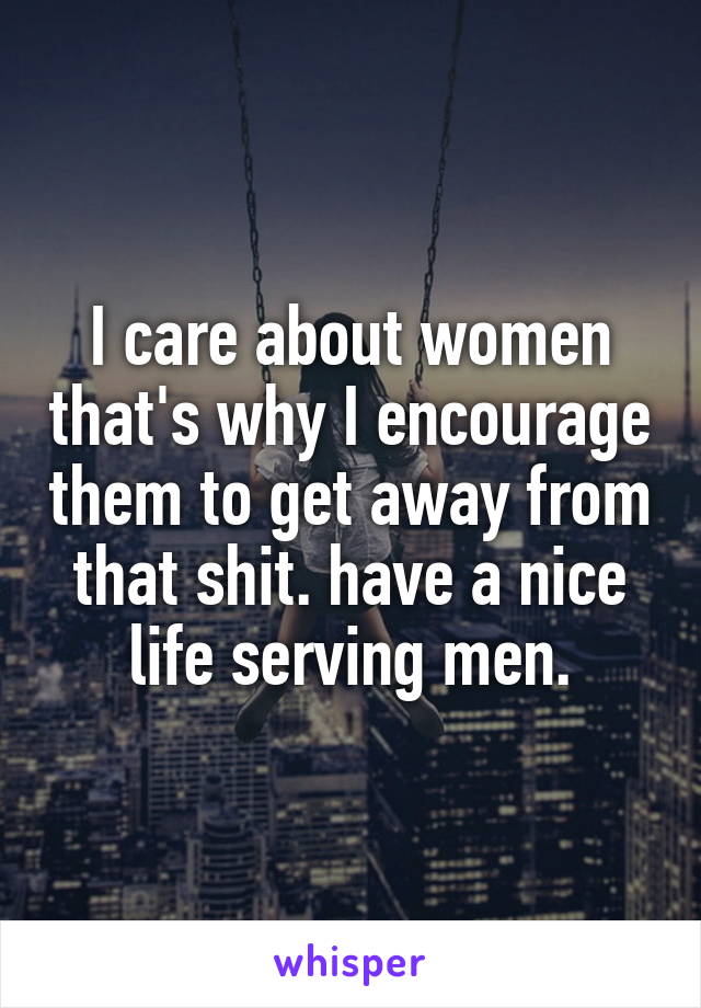 I care about women that's why I encourage them to get away from that shit. have a nice life serving men.