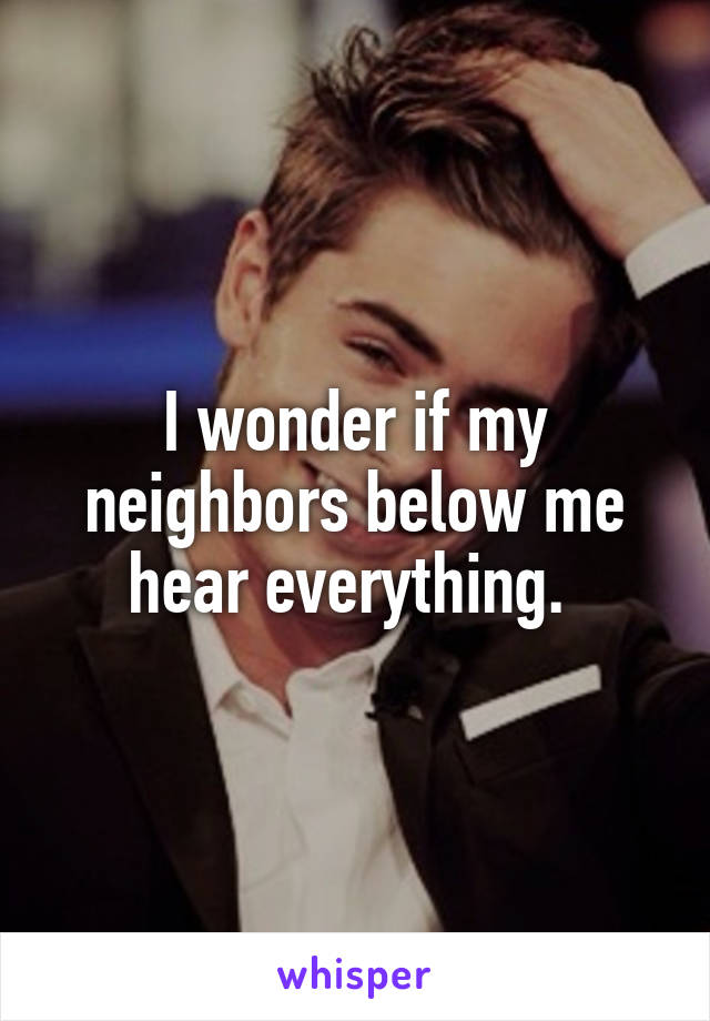 I wonder if my neighbors below me hear everything. 