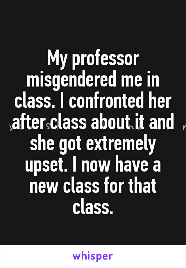 My professor misgendered me in class. I confronted her after class about it and she got extremely upset. I now have a new class for that class.