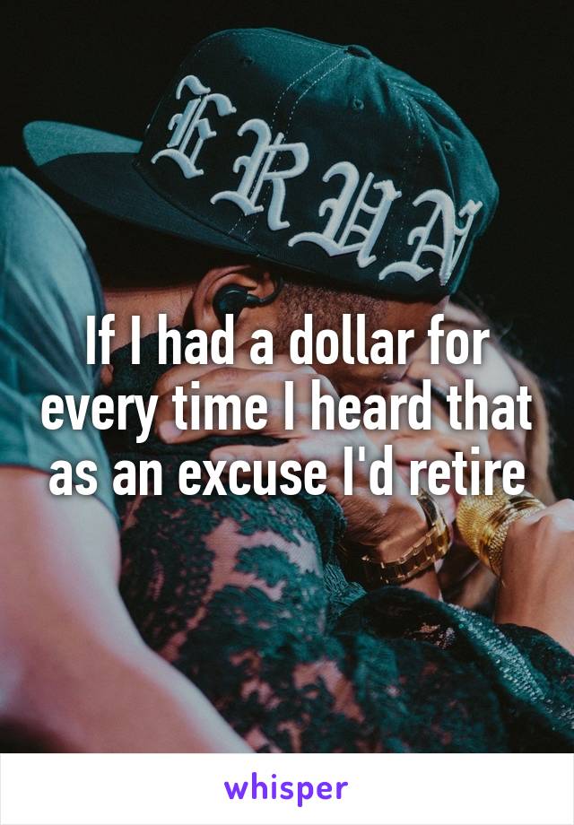 If I had a dollar for every time I heard that as an excuse I'd retire