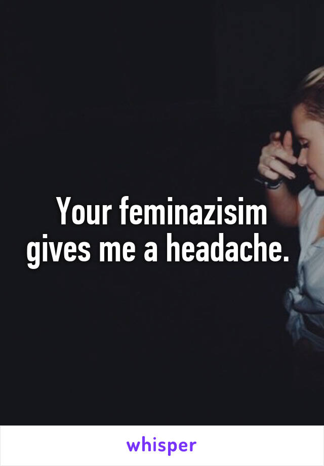 Your feminazisim gives me a headache. 