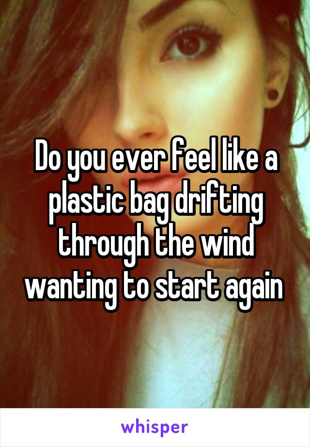 Do you ever feel like a plastic bag drifting through the wind wanting to start again 