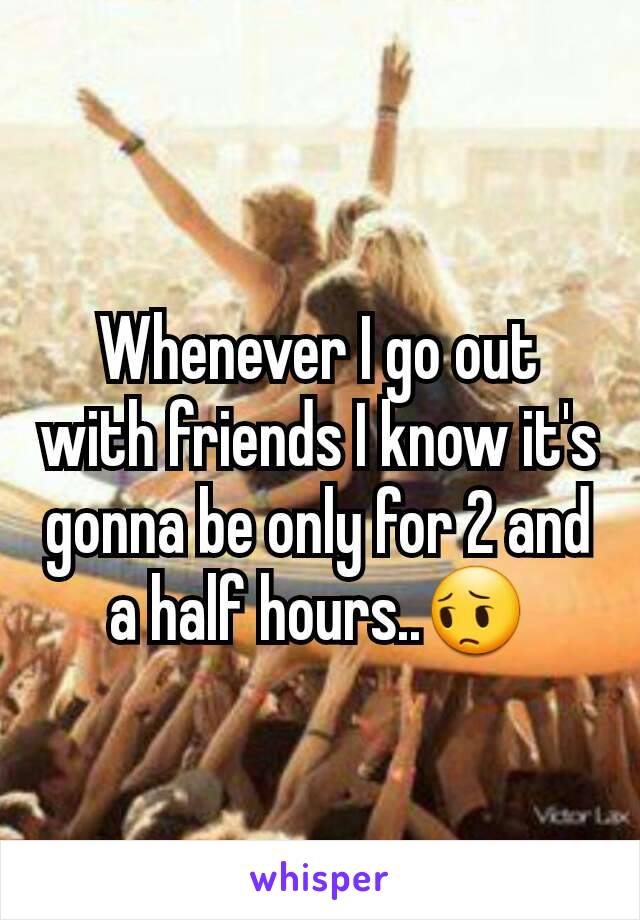 Whenever I go out with friends I know it's gonna be only for 2 and a half hours..😔