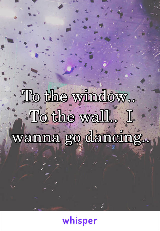 To the window..  To the wall..  I wanna go dancing..