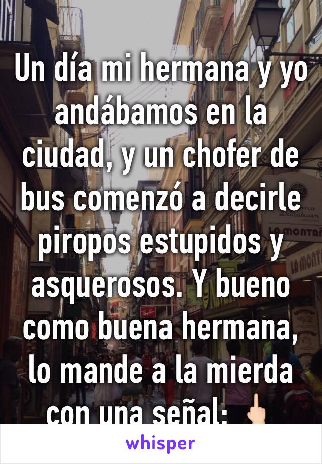 Un día mi hermana y yo andábamos en la ciudad, y un chofer de bus comenzó a decirle piropos estupidos y asquerosos. Y bueno como buena hermana, lo mande a la mierda con una señal: 🖕🏻