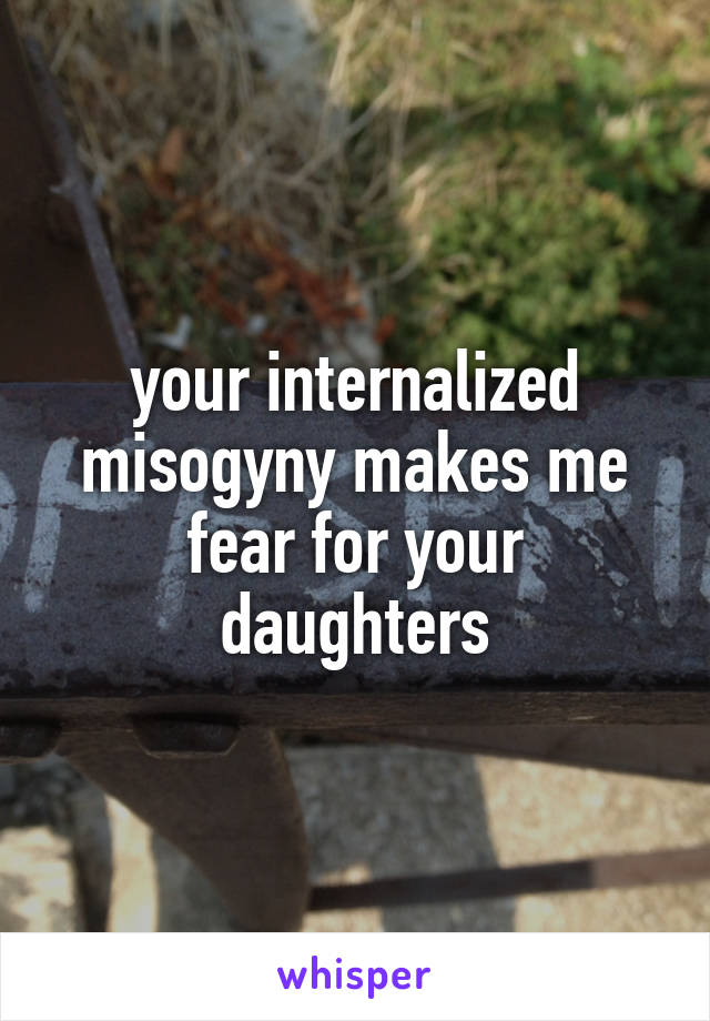 your internalized misogyny makes me fear for your daughters