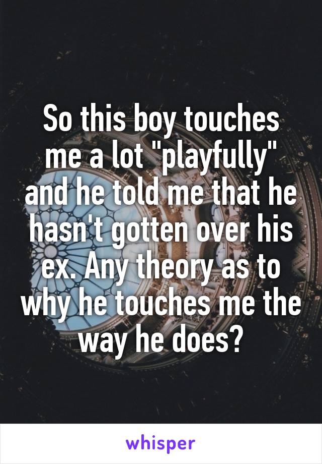 So this boy touches me a lot "playfully" and he told me that he hasn't gotten over his ex. Any theory as to why he touches me the way he does?