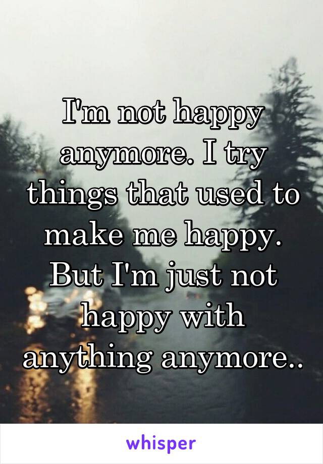 I'm not happy anymore. I try things that used to make me happy. But I'm just not happy with anything anymore..