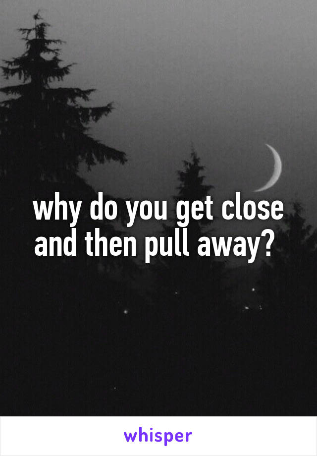 why do you get close and then pull away? 