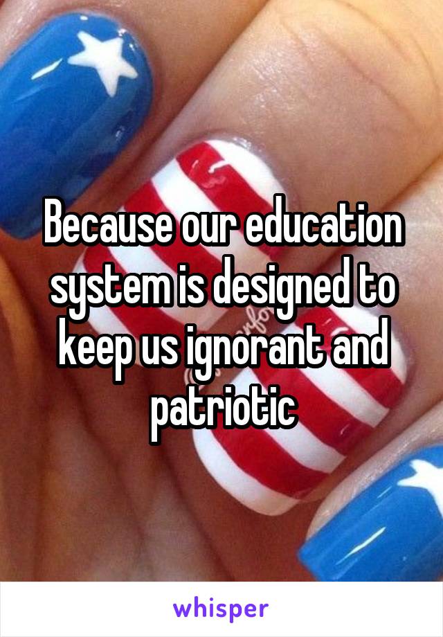 Because our education system is designed to keep us ignorant and patriotic