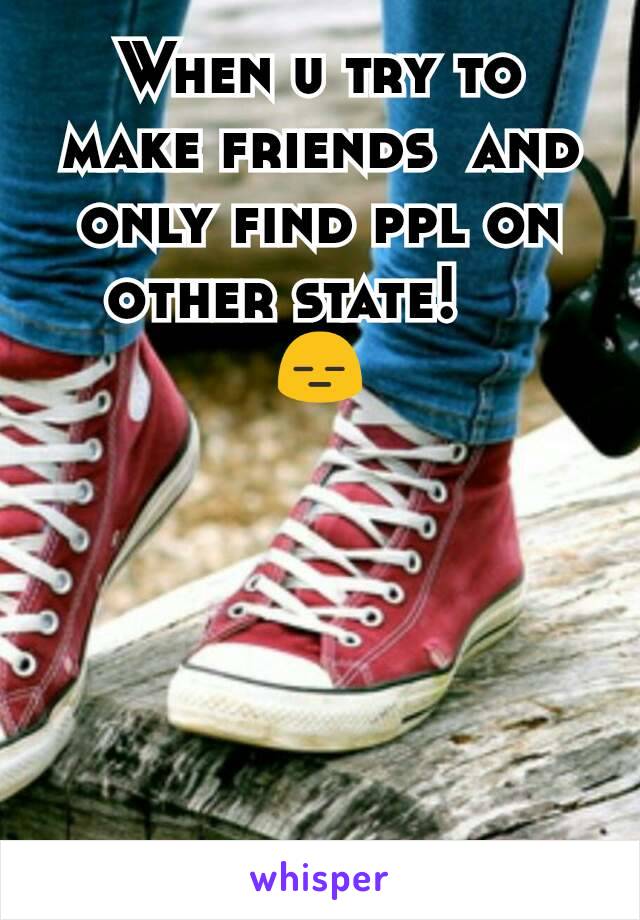 When u try to make friends  and only find ppl on other state!    
😑