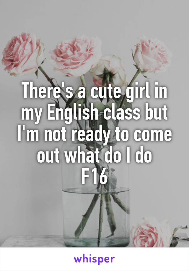 There's a cute girl in my English class but I'm not ready to come out what do I do
F16